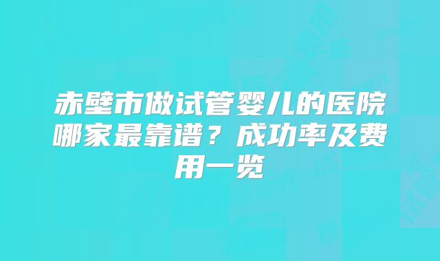 赤壁市做试管婴儿的医院哪家最靠谱?成功率及费用一览