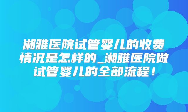 湘雅医院试管婴儿的收费情况是怎样的_湘雅医院做试管婴儿的全部流程！
