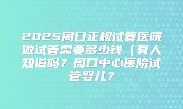 2025周口正规试管医院做试管需要多少钱（有人知道吗？周口中心医院试管婴儿？
