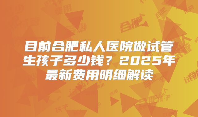 目前合肥私人医院做试管生孩子多少钱？2025年最新费用明细解读