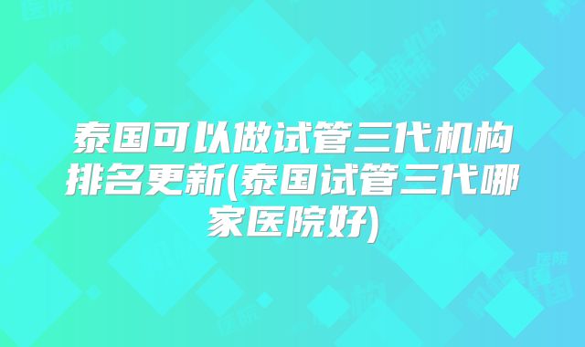 泰国可以做试管三代机构排名更新(泰国试管三代哪家医院好)