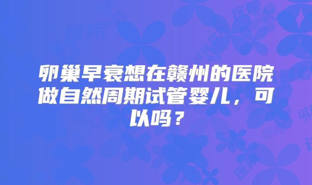 卵巢早衰想在赣州的医院做自然周期试管婴儿，可以吗？