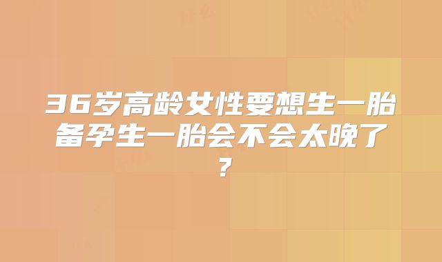 36岁高龄女性要想生一胎备孕生一胎会不会太晚了?