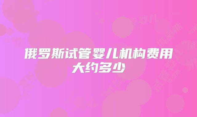 俄罗斯试管婴儿机构费用大约多少