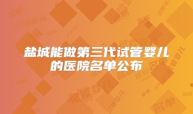 盐城能做第三代试管婴儿的医院名单公布