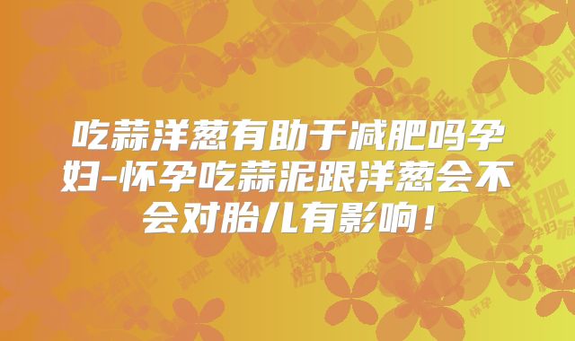 吃蒜洋葱有助于减肥吗孕妇-怀孕吃蒜泥跟洋葱会不会对胎儿有影响！