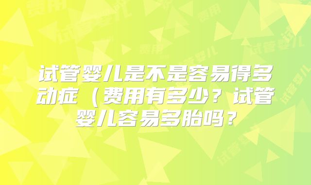 试管婴儿是不是容易得多动症（费用有多少？试管婴儿容易多胎吗？