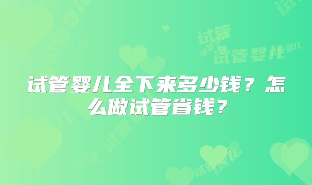 试管婴儿全下来多少钱?怎么做试管省钱?
