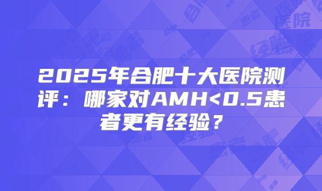 2025年合肥十大医院测评：哪家对AMH<0.5患者更有经验？
