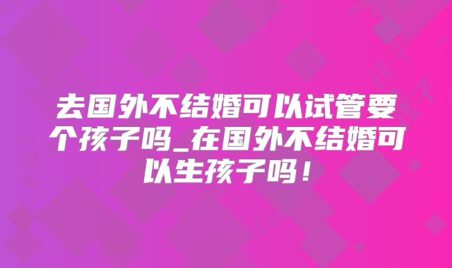 去国外不结婚可以试管要个孩子吗_在国外不结婚可以生孩子吗!
