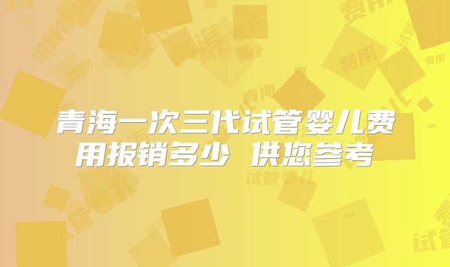 青海一次三代试管婴儿费用报销多少 供您参考