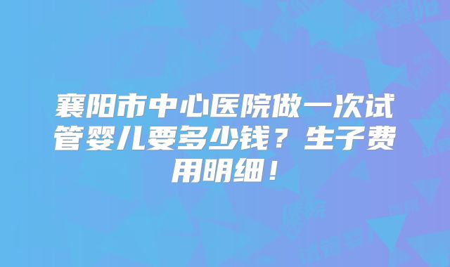 襄阳市中心医院做一次试管婴儿要多少钱？生子费用明细！