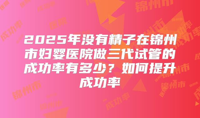 2025年没有精子在锦州市妇婴医院做三代试管的成功率有多少?如何提升成功率