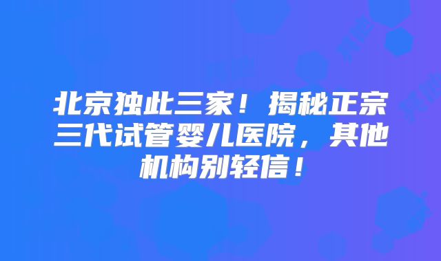 北京独此三家！揭秘正宗三代试管婴儿医院，其他机构别轻信！
