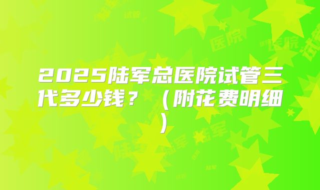 2025陆军总医院试管三代多少钱？（附花费明细）