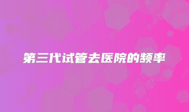 第三代试管去医院的频率