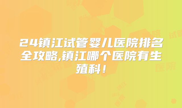 24镇江试管婴儿医院排名全攻略,镇江哪个医院有生殖科！
