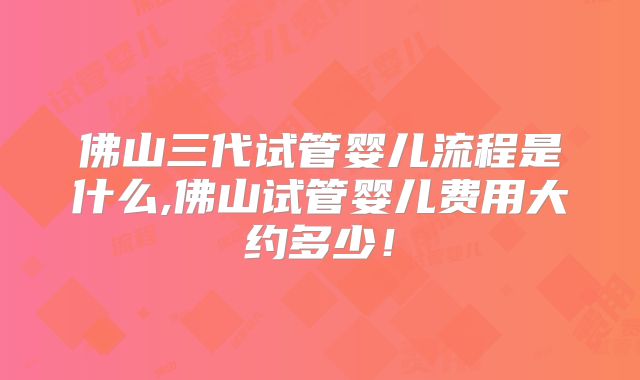 佛山三代试管婴儿流程是什么,佛山试管婴儿费用大约多少！