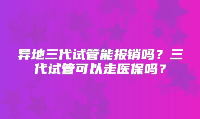 异地三代试管能报销吗？三代试管可以走医保吗？