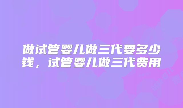 做试管婴儿做三代要多少钱,试管婴儿做三代费用