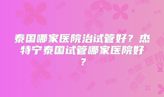泰国哪家医院治试管好?杰特宁泰国试管哪家医院好?