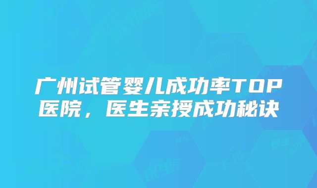 广州试管婴儿成功率TOP医院,医生亲授成功秘诀