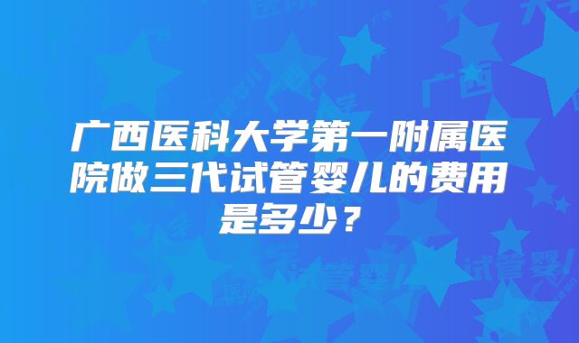 广西医科大学第一附属医院做三代试管婴儿的费用是多少?