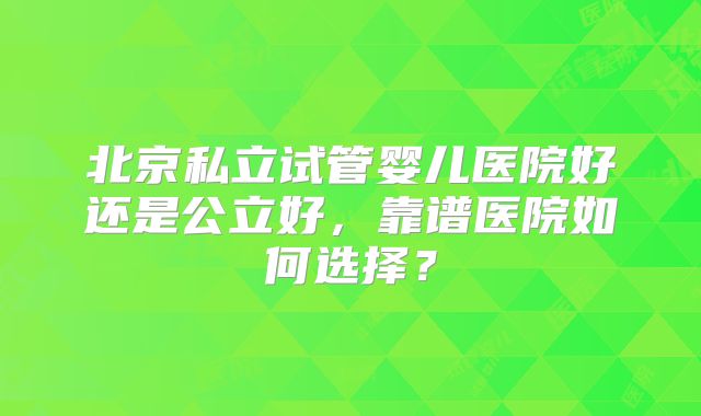 北京私立试管婴儿医院好还是公立好,靠谱医院如何选择?
