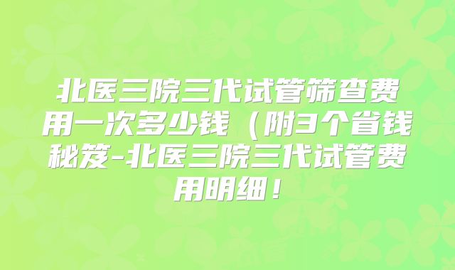 北医三院三代试管筛查费用一次多少钱（附3个省钱秘笈-北医三院三代试管费用明细！