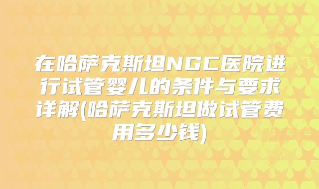 在哈萨克斯坦NGC医院进行试管婴儿的条件与要求详解(哈萨克斯坦做试管费用多少钱)