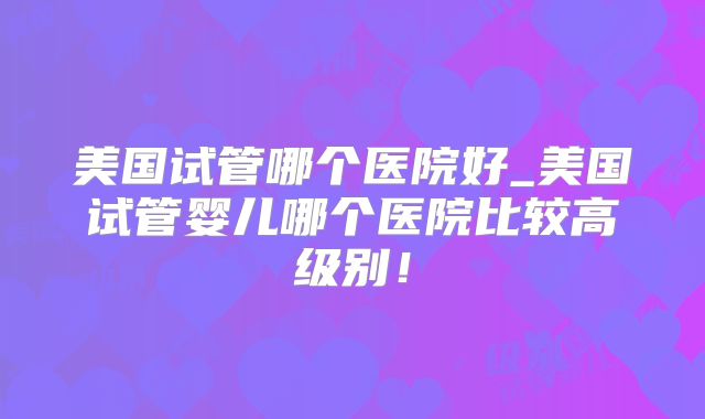 美国试管哪个医院好_美国试管婴儿哪个医院比较高级别！