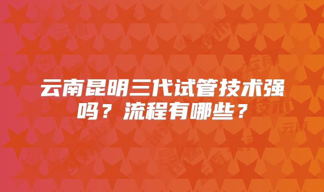 云南昆明三代试管技术强吗?流程有哪些?