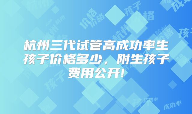 杭州三代试管高成功率生孩子价格多少,附生孩子费用公开!