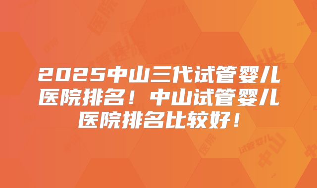 2025中山三代试管婴儿医院排名！中山试管婴儿医院排名比较好！