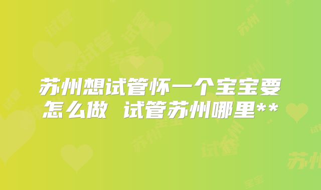 苏州想试管怀一个宝宝要怎么做 试管苏州哪里**
