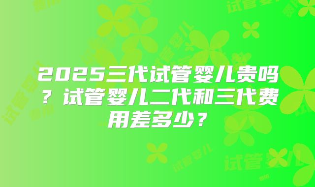 2025三代试管婴儿贵吗？试管婴儿二代和三代费用差多少？