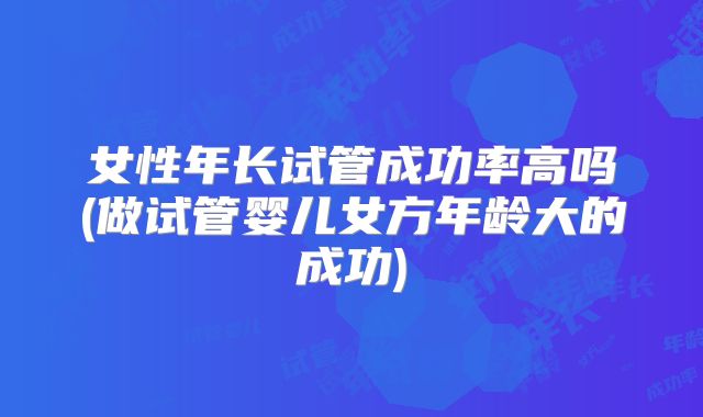 女性年长试管成功率高吗(做试管婴儿女方年龄大的成功)