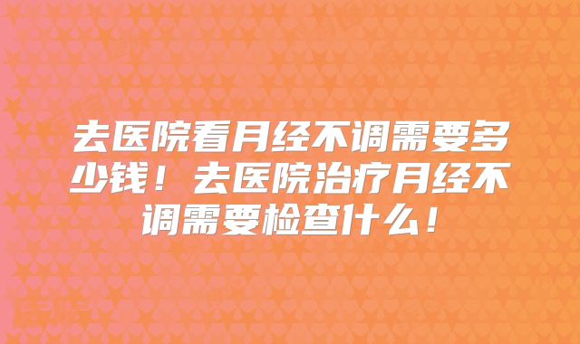 去医院看月经不调需要多少钱!去医院治疗月经不调需要检查什么!