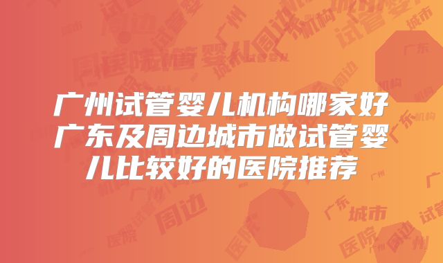 广州试管婴儿机构哪家好广东及周边城市做试管婴儿比较好的医院推荐
