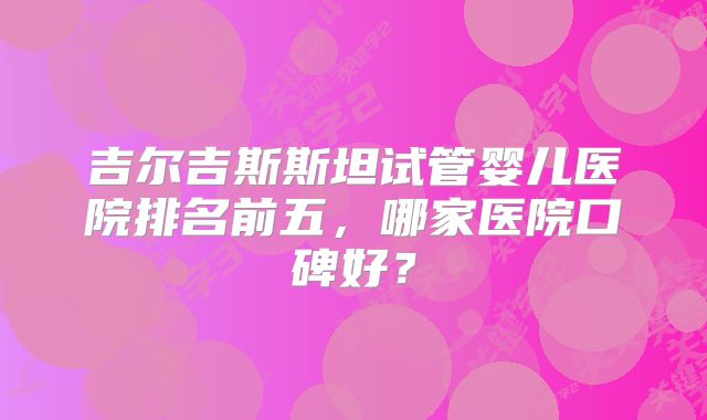 吉尔吉斯斯坦试管婴儿医院排名前五，哪家医院口碑好？