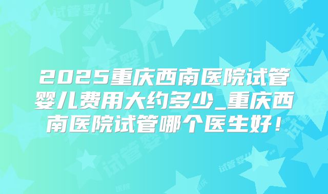 2025重庆西南医院试管婴儿费用大约多少_重庆西南医院试管哪个医生好!