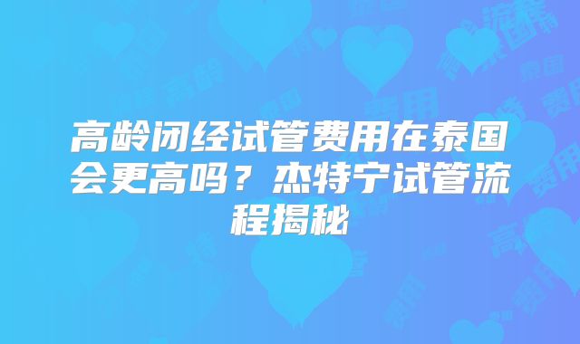 高龄闭经试管费用在泰国会更高吗?杰特宁试管流程揭秘