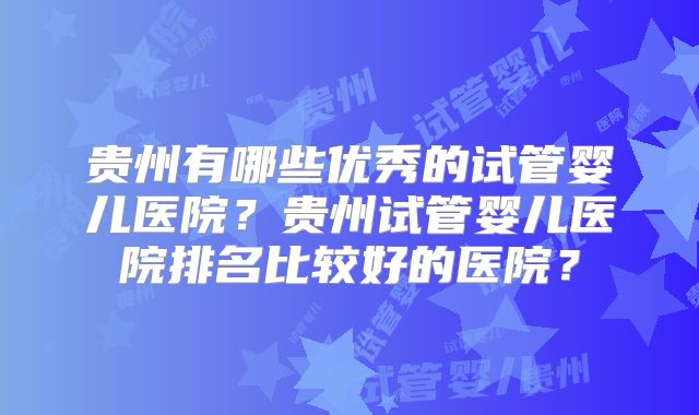 贵州有哪些优秀的试管婴儿医院?贵州试管婴儿医院排名比较好的医院?