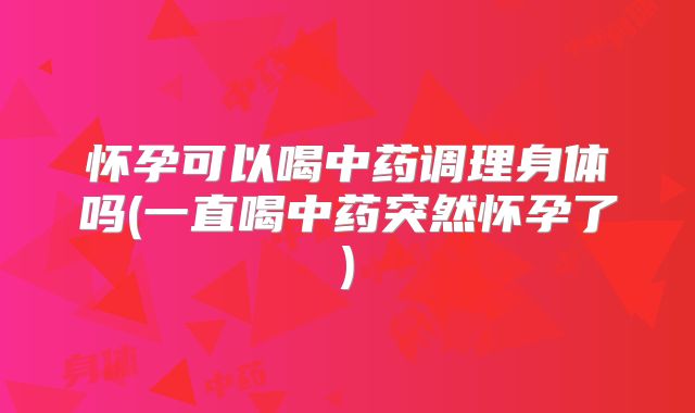 怀孕可以喝中药调理身体吗(一直喝中药突然怀孕了)