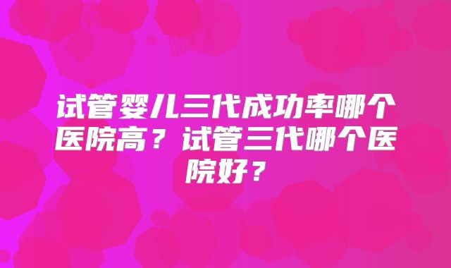 试管婴儿三代成功率哪个医院高?试管三代哪个医院好?