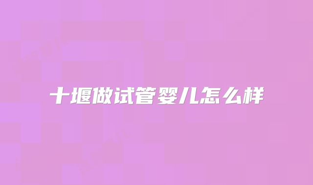 十堰做试管婴儿怎么样