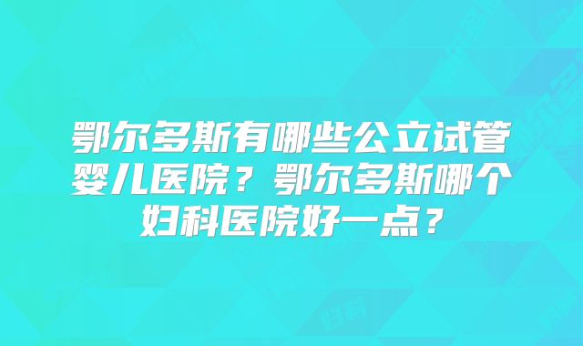 鄂尔多斯有哪些公立试管婴儿医院?鄂尔多斯哪个妇科医院好一点?