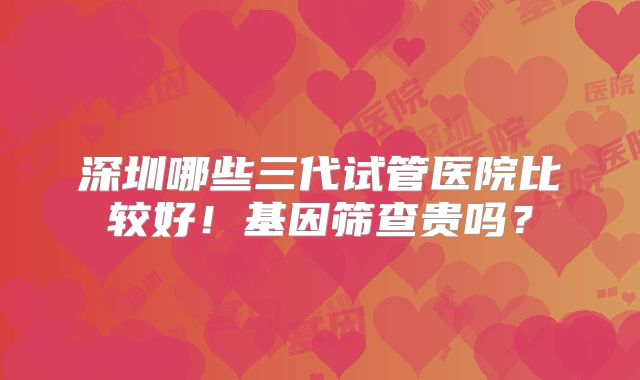 深圳哪些三代试管医院比较好！基因筛查贵吗？