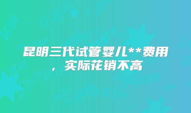 昆明三代试管婴儿**费用,实际花销不高