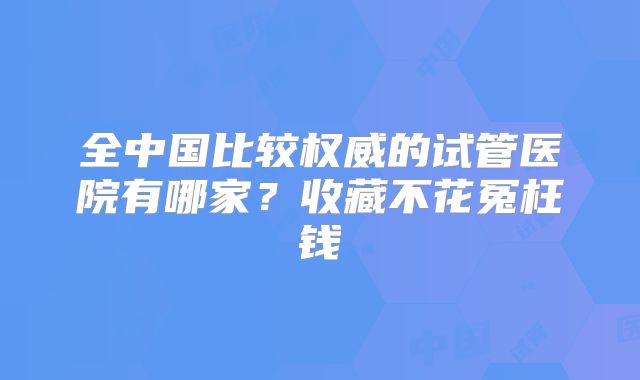 全中国比较权威的试管医院有哪家?收藏不花冤枉钱